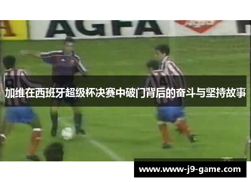 加维在西班牙超级杯决赛中破门背后的奋斗与坚持故事