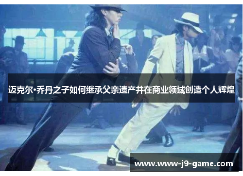迈克尔·乔丹之子如何继承父亲遗产并在商业领域创造个人辉煌 迈克尔·乔丹之子如何继承父亲遗产并在商业领域创造个人辉煌