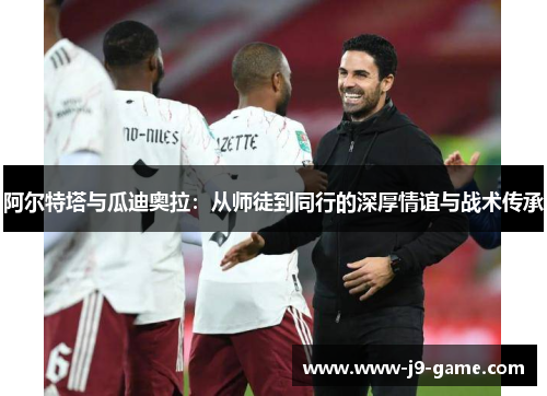 阿尔特塔与瓜迪奥拉:从师徒到同行的深厚情谊与战术传承 阿尔特塔与瓜迪奥拉:从师徒到同行的深厚情谊与战术传承