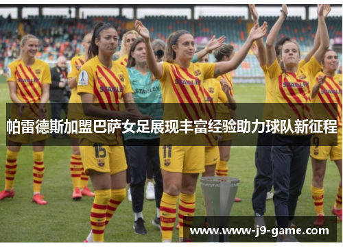 帕雷德斯加盟巴萨女足展现丰富经验助力球队新征程