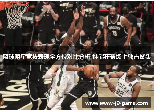篮球明星竞技表现全方位对比分析 谁能在赛场上独占鳌头