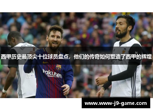 西甲历史最顶尖十位球员盘点,他们的传奇如何塑造了西甲的辉煌 西甲历史最顶尖十位球员盘点,他们的传奇如何塑造了西甲的辉煌